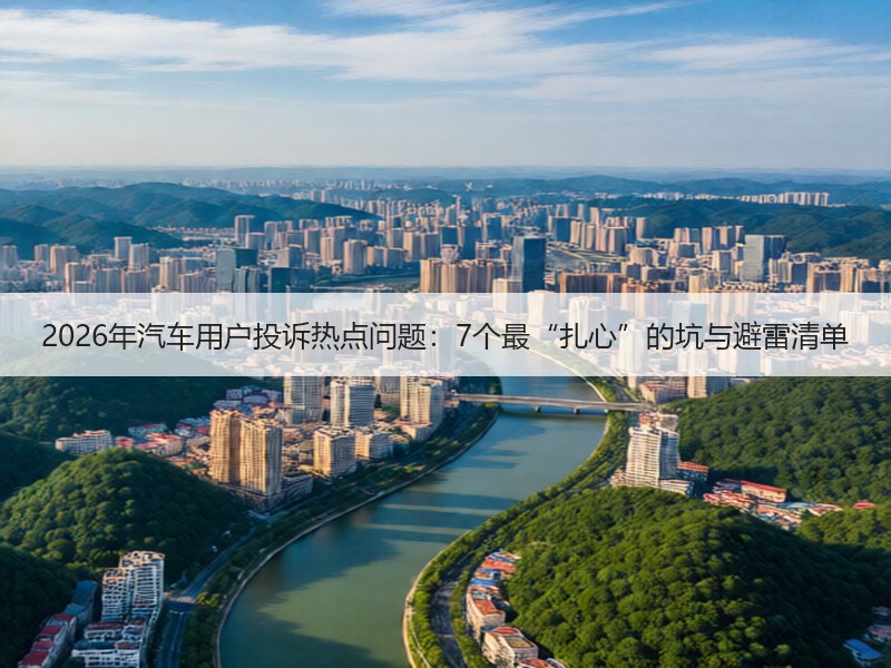 2026年汽车用户投诉热点问题：7个最“扎心”的坑与避雷清单