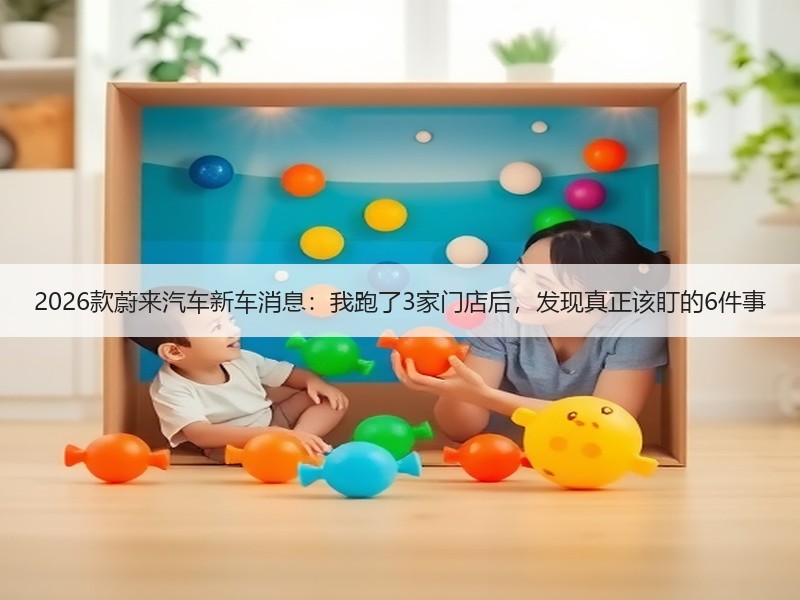 2026款蔚来汽车新车消息：我跑了3家门店后，发现真正该盯的6件事