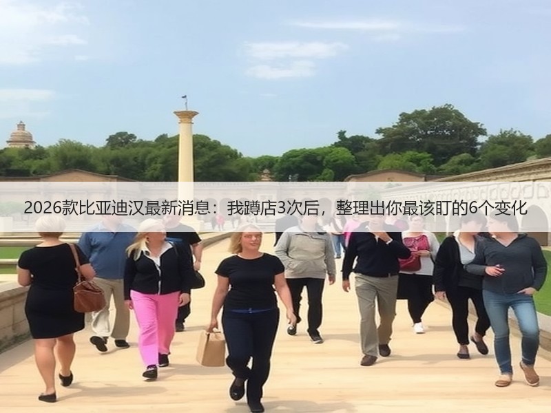 2026款比亚迪汉最新消息：我蹲店3次后，整理出你最该盯的6个变化