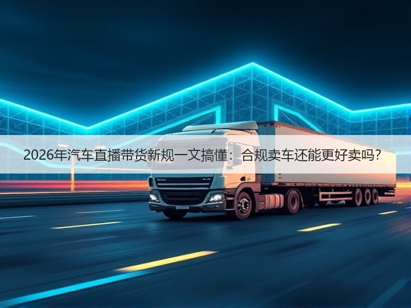2026年汽车直播带货新规一文搞懂：合规卖车还能更好卖吗？