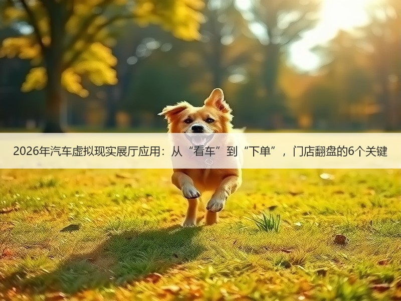 2026年汽车虚拟现实展厅应用：从“看车”到“下单”，门店翻盘的6个关键