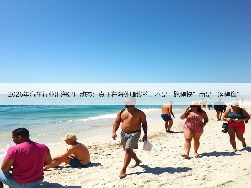2026年汽车行业出海建厂动态：真正在海外赚钱的，不是“跑得快”而是“落得稳”