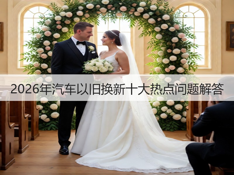 2026年汽车以旧换新十大热点问题解答